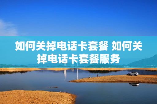 如何关掉电话卡套餐 如何关掉电话卡套餐服务
