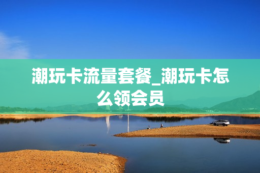 潮玩卡流量套餐_潮玩卡怎么领会员
