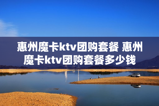 惠州魔卡ktv团购套餐 惠州魔卡ktv团购套餐多少钱