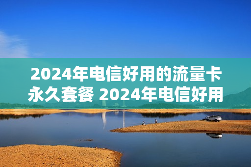 2024年电信好用的流量卡永久套餐 2024年电信好用的流量卡永久套餐是什么