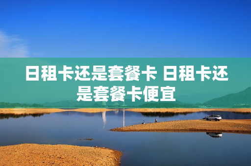 日租卡还是套餐卡 日租卡还是套餐卡便宜
