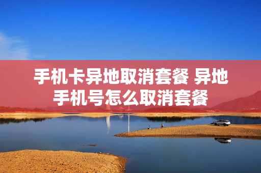 手机卡异地取消套餐 异地手机号怎么取消套餐