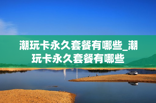 潮玩卡永久套餐有哪些_潮玩卡永久套餐有哪些