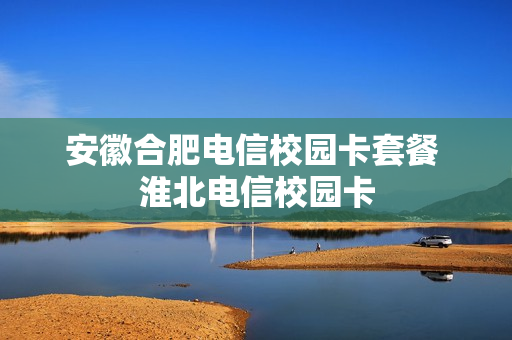 安徽合肥电信校园卡套餐 淮北电信校园卡