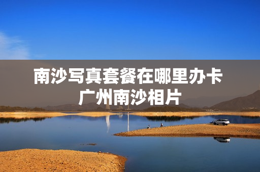 南沙写真套餐在哪里办卡 广州南沙相片