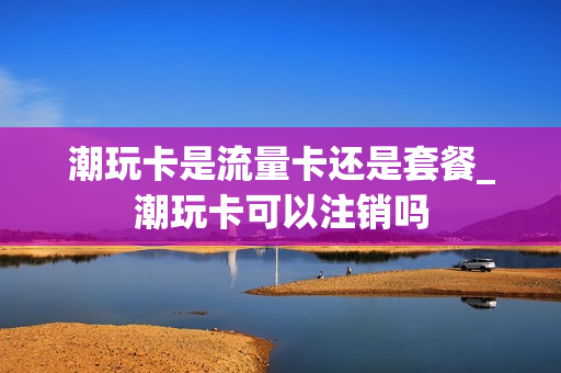 潮玩卡是流量卡还是套餐_潮玩卡可以注销吗