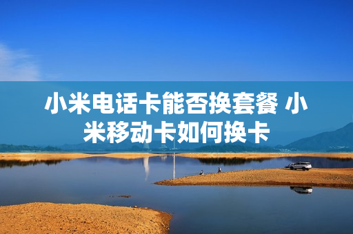 小米电话卡能否换套餐 小米移动卡如何换卡