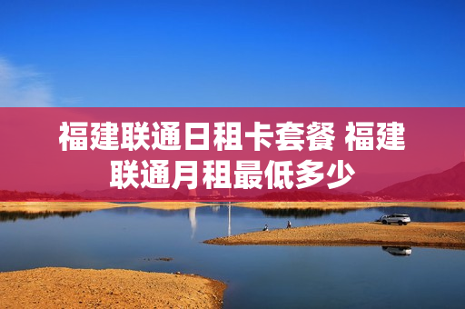福建联通日租卡套餐 福建联通月租最低多少