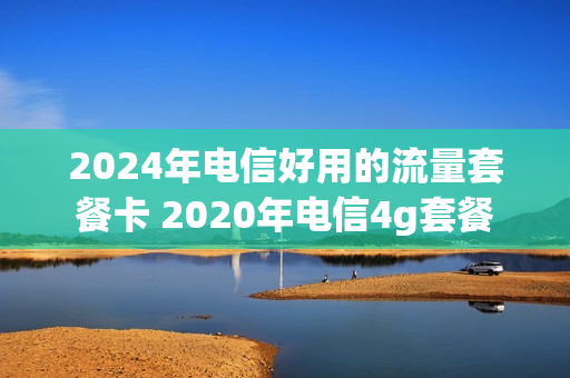 2024年电信好用的流量套餐卡 2020年电信4g套餐