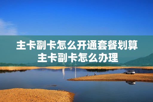 主卡副卡怎么开通套餐划算 主卡副卡怎么办理