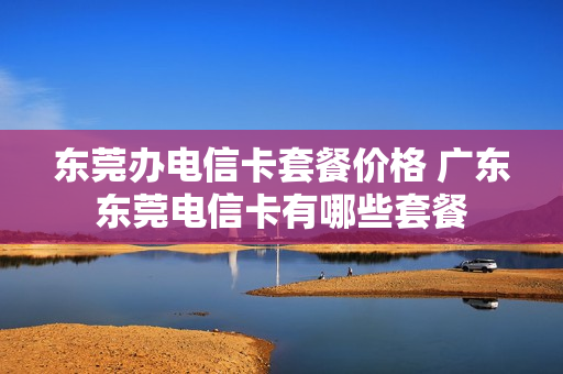 东莞办电信卡套餐价格 广东东莞电信卡有哪些套餐