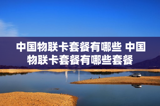 中国物联卡套餐有哪些 中国物联卡套餐有哪些套餐