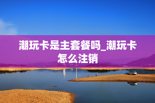 潮玩卡是主套餐吗_潮玩卡怎么注销
