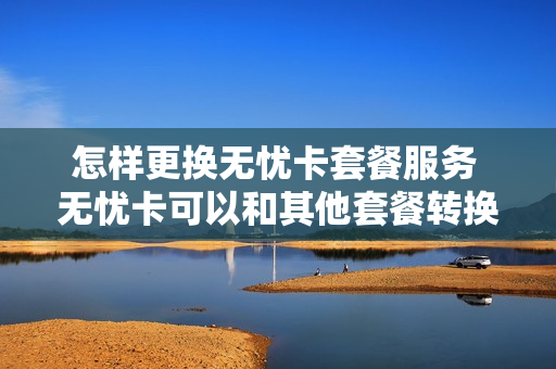 怎样更换无忧卡套餐服务 无忧卡可以和其他套餐转换吗