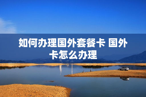 如何办理国外套餐卡 国外卡怎么办理
