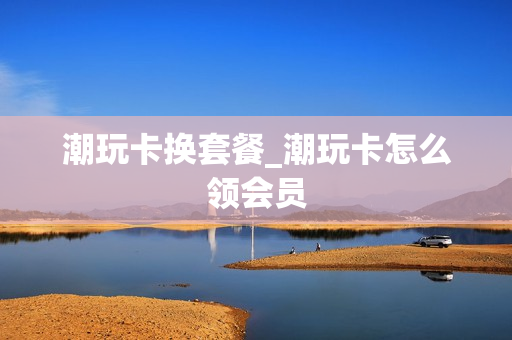 潮玩卡换套餐_潮玩卡怎么领会员