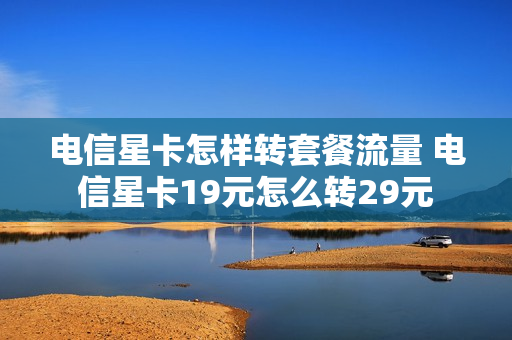电信星卡怎样转套餐流量 电信星卡19元怎么转29元