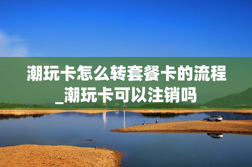 潮玩卡怎么转套餐卡的流程_潮玩卡可以注销吗