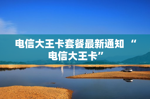 电信大王卡套餐最新通知 “电信大王卡”