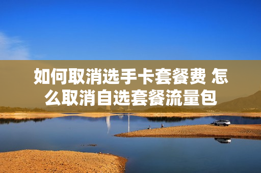 如何取消选手卡套餐费 怎么取消自选套餐流量包