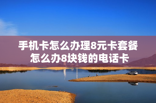 手机卡怎么办理8元卡套餐 怎么办8块钱的电话卡