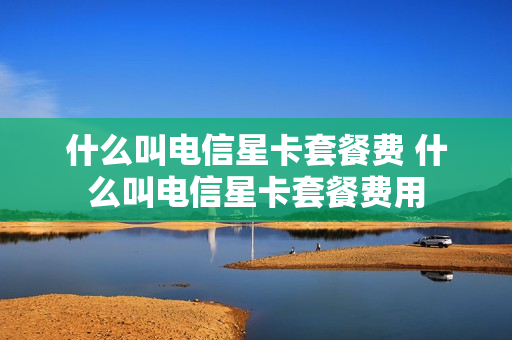 什么叫电信星卡套餐费 什么叫电信星卡套餐费用