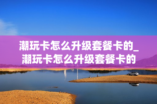 潮玩卡怎么升级套餐卡的_潮玩卡怎么升级套餐卡的
