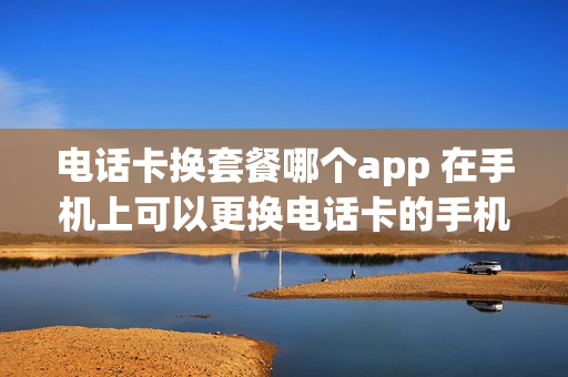 电话卡换套餐哪个app 在手机上可以更换电话卡的手机套餐