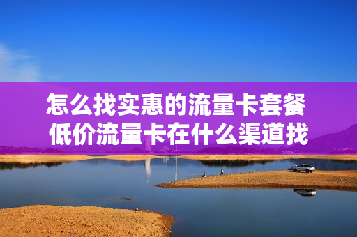 怎么找实惠的流量卡套餐 低价流量卡在什么渠道找