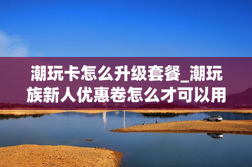 潮玩卡怎么升级套餐_潮玩族新人优惠卷怎么才可以用