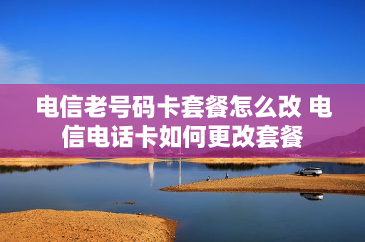 电信老号码卡套餐怎么改 电信电话卡如何更改套餐