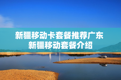 新疆移动卡套餐推荐广东 新疆移动套餐介绍