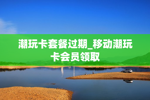 潮玩卡套餐过期_移动潮玩卡会员领取
