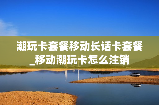 潮玩卡套餐移动长话卡套餐_移动潮玩卡怎么注销