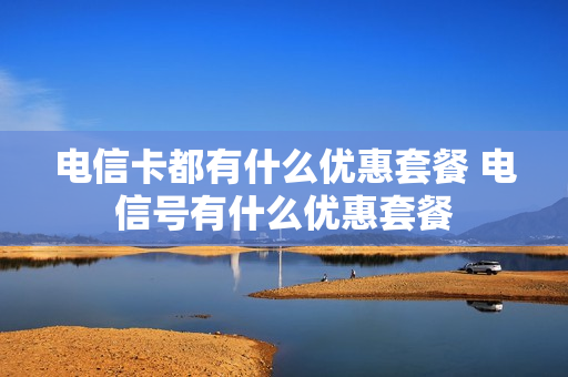 电信卡都有什么优惠套餐 电信号有什么优惠套餐