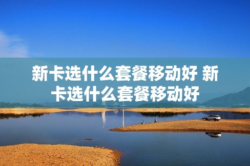 新卡选什么套餐移动好 新卡选什么套餐移动好