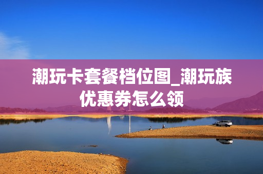 潮玩卡套餐档位图_潮玩族优惠券怎么领