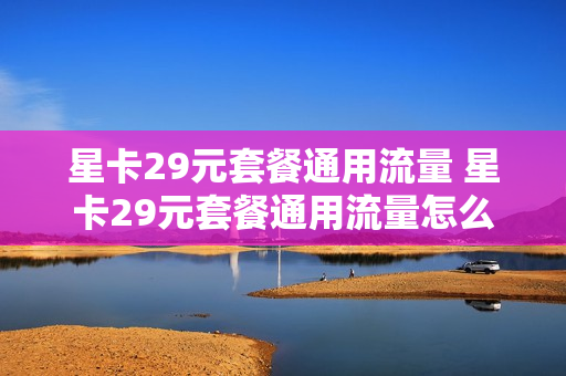 星卡29元套餐通用流量 星卡29元套餐通用流量怎么取消