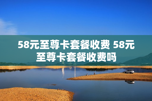 58元至尊卡套餐收费 58元至尊卡套餐收费吗