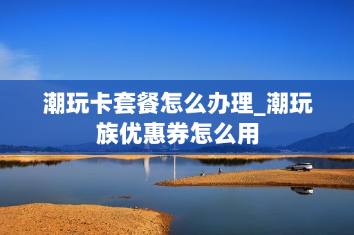 潮玩卡套餐怎么办理_潮玩族优惠券怎么用