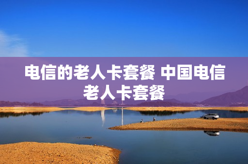 电信的老人卡套餐 中国电信老人卡套餐