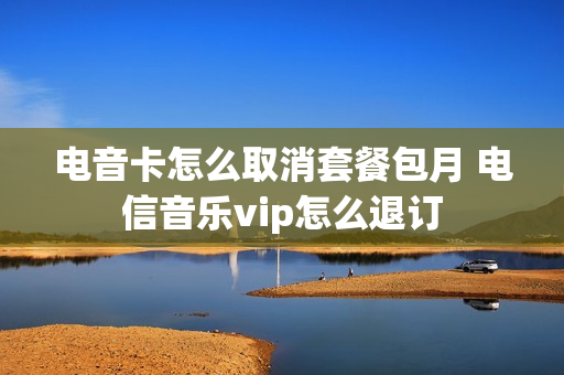 电音卡怎么取消套餐包月 电信音乐vip怎么退订
