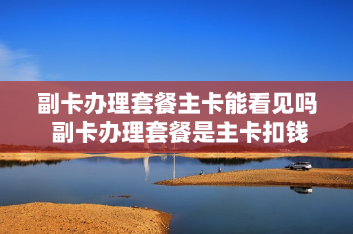 副卡办理套餐主卡能看见吗 副卡办理套餐是主卡扣钱吗