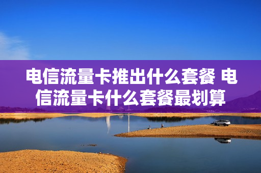 电信流量卡推出什么套餐 电信流量卡什么套餐最划算