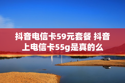 抖音电信卡59元套餐 抖音上电信卡55g是真的么