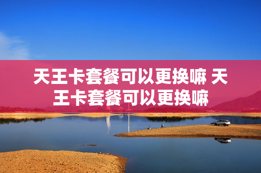 天王卡套餐可以更换嘛 天王卡套餐可以更换嘛