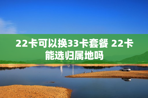 22卡可以换33卡套餐 22卡能选归属地吗