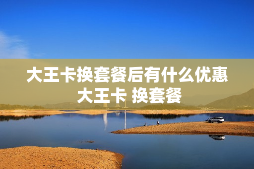 大王卡换套餐后有什么优惠 大王卡 换套餐