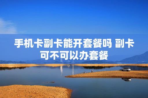 手机卡副卡能开套餐吗 副卡可不可以办套餐