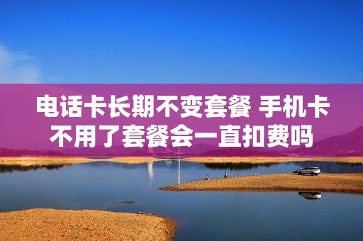 电话卡长期不变套餐 手机卡不用了套餐会一直扣费吗